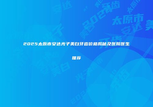2025太原市安达光子美白牙齿价格揭秘及医院医生推荐