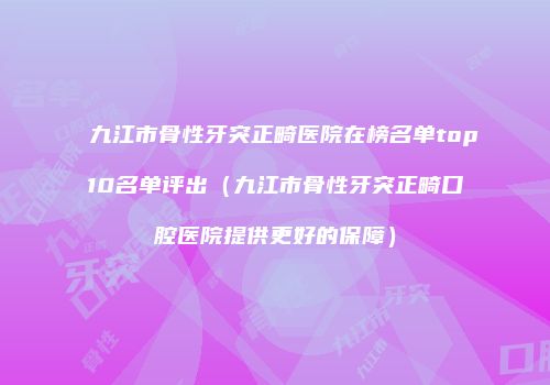 九江市骨性牙突正畸医院在榜名单top10名单评出（九江市骨性牙突正畸口腔医院提供更好的保障）