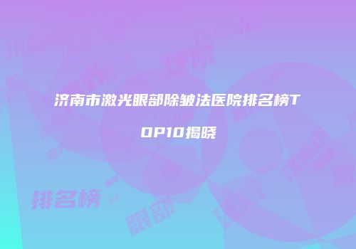 济南市激光眼部除皱法医院排名榜TOP10揭晓