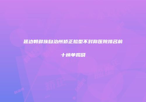 延边朝鲜族自治州矫正脸型不对称医院排名前十榜单揭晓
