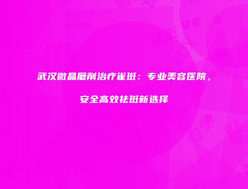 武汉微晶磨削治疗雀斑：专业美容医院，安全高效祛斑新选择