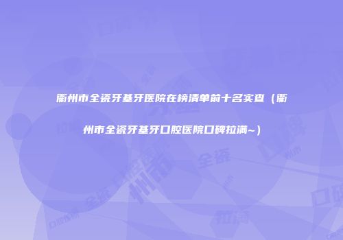 衢州市全瓷牙基牙医院在榜清单前十名实查（衢州市全瓷牙基牙口腔医院口碑拉满~）
