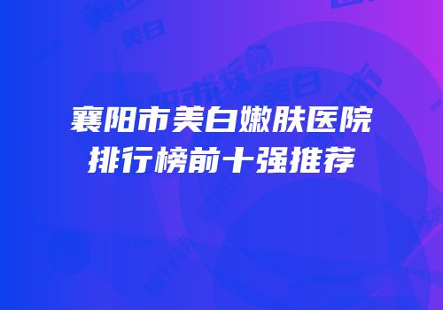 襄阳市美白嫩肤医院排行榜前十强推荐