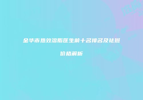 金华市热效溶脂医生前十名排名及祛斑价格解析