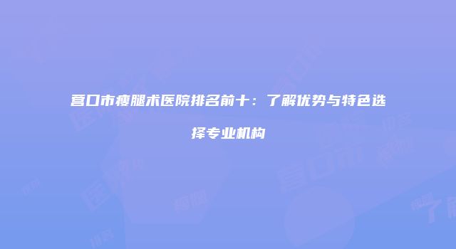 营口市瘦腿术医院排名前十：了解优势与特色选择专业机构