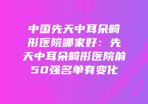 中国先天中耳朵畸形医院哪家好：先天中耳朵畸形医院前50强名单有变化