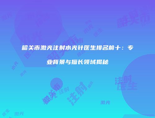 韶关市激光注射水光针医生排名前十：专业背景与擅长领域揭秘