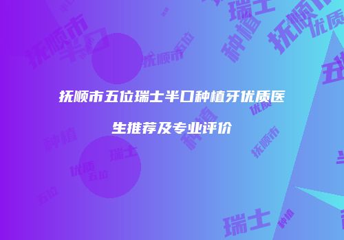 抚顺市五位瑞士半口种植牙优质医生推荐及专业评价
