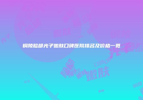 铜陵脸部光子嫩肤口碑医院排名及价格一览