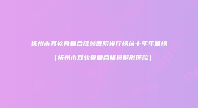 抚州市耳软骨复合隆鼻医院排行榜前十年年登榜（抚州市耳软骨复合隆鼻整形医院）