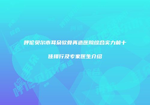 呼伦贝尔市耳朵软骨再造医院综合实力前十佳排行及专家医生介绍