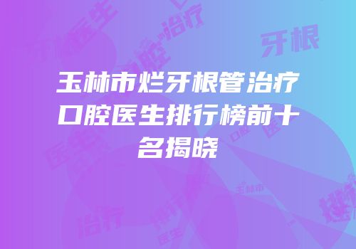 玉林市烂牙根管治疗口腔医生排行榜前十名揭晓