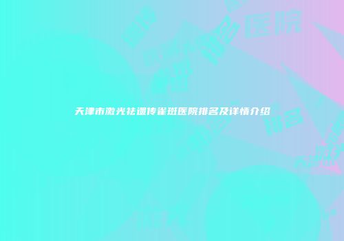 天津市激光祛遗传雀斑医院排名及详情介绍