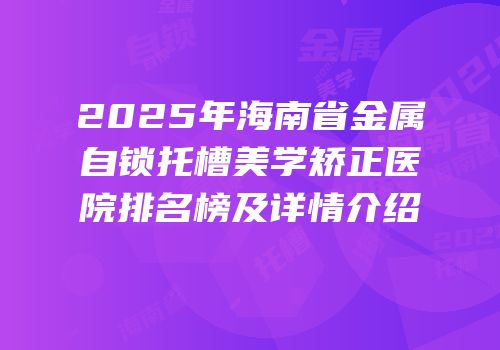 2025年海南省金属自锁托槽美学矫正医院排名榜及详情介绍