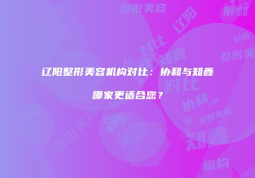 辽阳整形美容机构对比：协和与知鑫哪家更适合您？