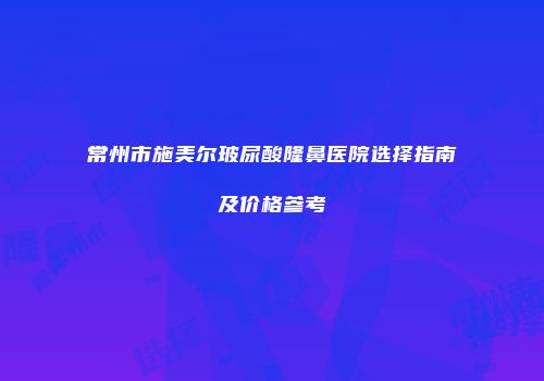 常州市施美尔玻尿酸隆鼻医院选择指南及价格参考