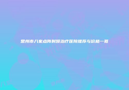 常州市八家点阵射频治疗医院推荐与价格一览