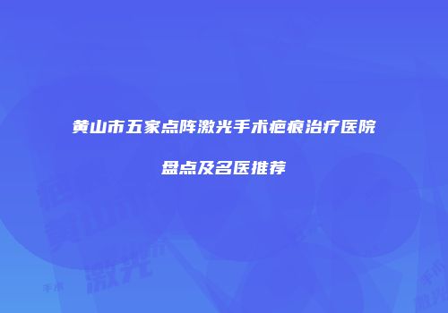 黄山市五家点阵激光手术疤痕治疗医院盘点及名医推荐