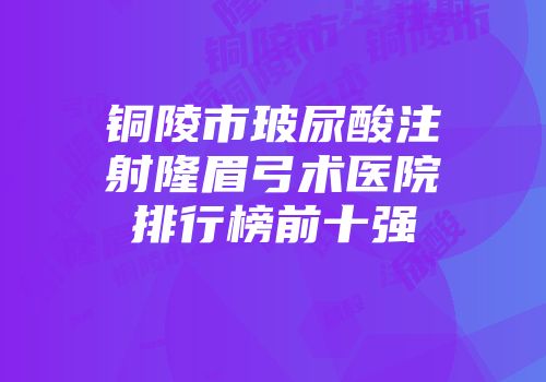 铜陵市玻尿酸注射隆眉弓术医院排行榜前十强