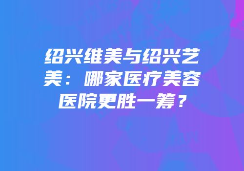 绍兴维美与绍兴艺美：哪家医疗美容医院更胜一筹？