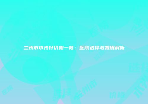 兰州市水光针价格一览：医院选择与费用解析