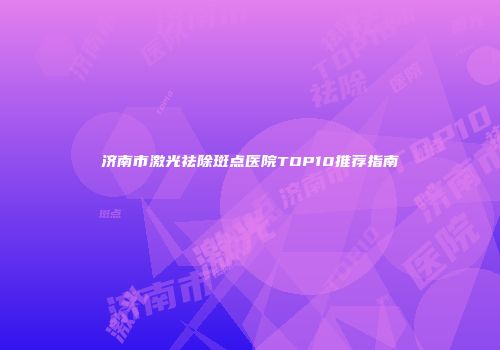 济南市激光祛除斑点医院TOP10推荐指南
