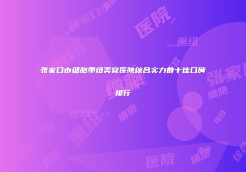 张家口市细胞重组美容医院综合实力前十佳口碑排行