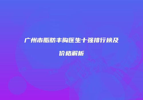 广州市脂肪丰胸医生十强排行榜及价格解析