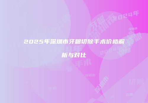 2025年深圳市牙龈切除手术价格解析与对比