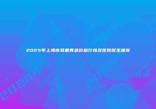 2025年上海市耳垂再造价格行情及医院医生推荐