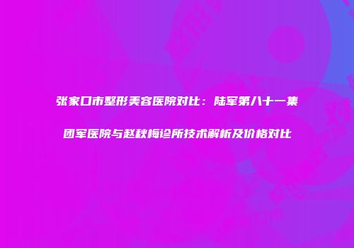 张家口市整形美容医院对比：陆军第八十一集团军医院与赵秋梅诊所技术解析及价格对比