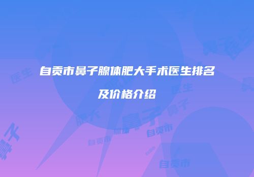 自贡市鼻子腺体肥大手术医生排名及价格介绍