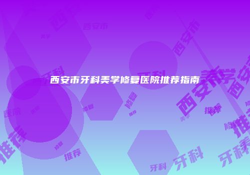 西安市牙科美学修复医院推荐指南