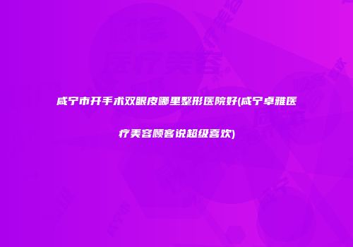 咸宁市开手术双眼皮哪里整形医院好(咸宁卓雅医疗美容顾客说超级喜欢)