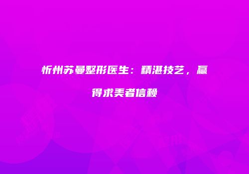 忻州苏曼整形医生：精湛技艺，赢得求美者信赖