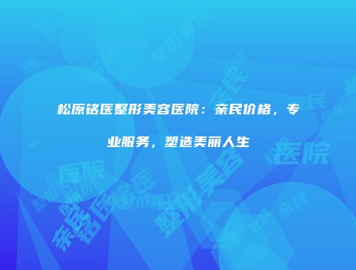 松原铭医整形美容医院：亲民价格，专业服务，塑造美丽人生