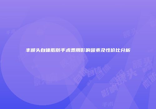 丰额头自体脂肪手术费用影响因素及性价比分析