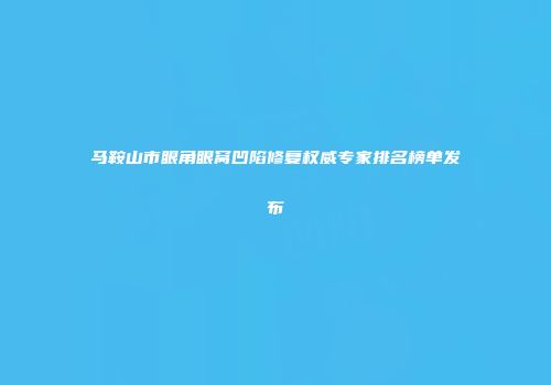 马鞍山市眼角眼窝凹陷修复权威专家排名榜单发布