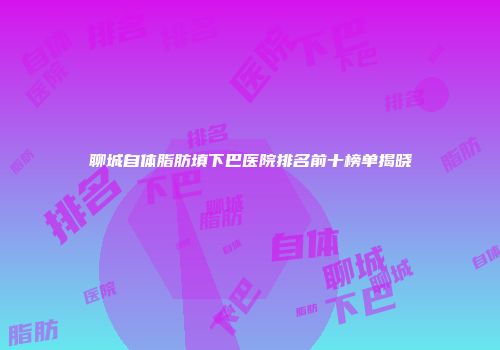 聊城自体脂肪填下巴医院排名前十榜单揭晓