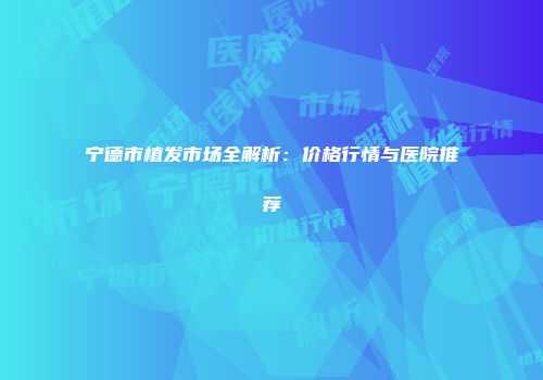 宁德市植发市场全解析：价格行情与医院推荐