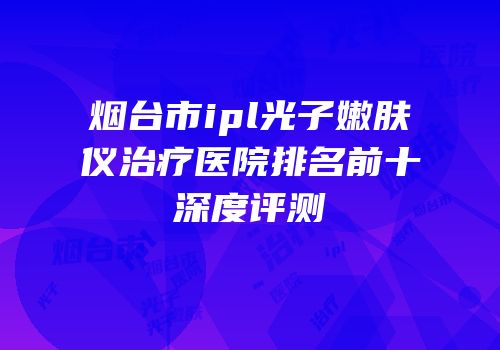烟台市ipl光子嫩肤仪治疗医院排名前十深度评测