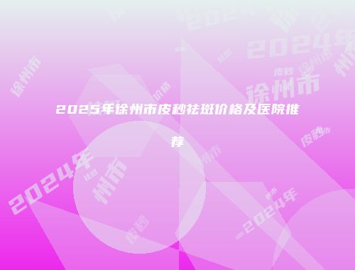 2025年徐州市皮秒祛斑价格及医院推荐