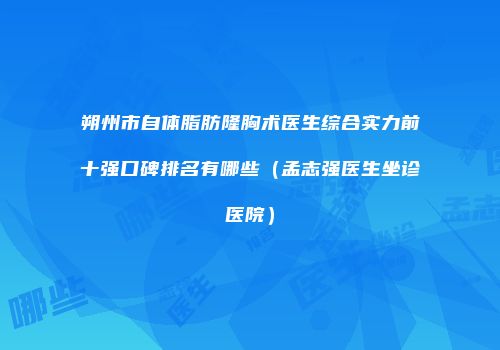 朔州市自体脂肪隆胸术医生综合实力前十强口碑排名有哪些（孟志强医生坐诊医院）