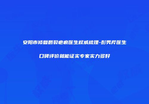 安阳市修复唇裂疤痕医生权威梳理-彭秀芹医生口碑评价就能证实专家实力多好