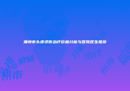 潮州市头皮烫伤治疗价格分析与医院医生推荐