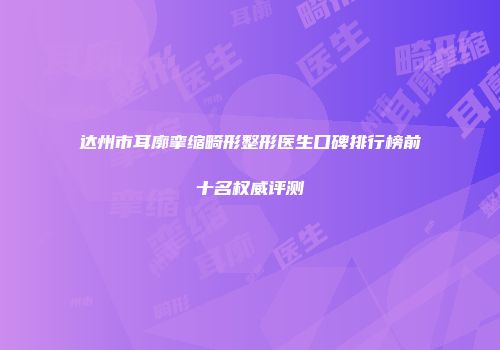 达州市耳廓挛缩畸形整形医生口碑排行榜前十名权威评测