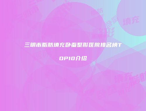 三明市脂肪填充卧蚕整形医院排名榜TOP10介绍