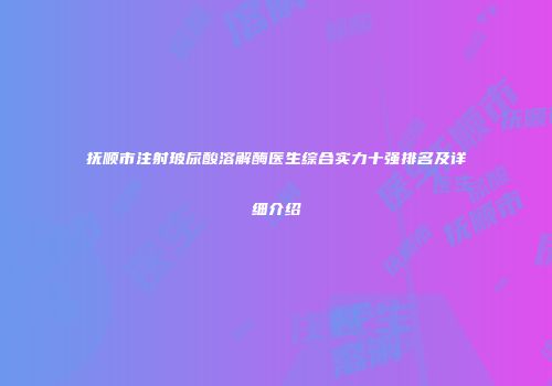 抚顺市注射玻尿酸溶解酶医生综合实力十强排名及详细介绍
