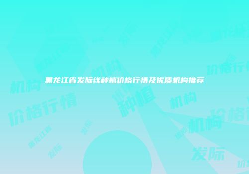 黑龙江省发际线种植价格行情及优质机构推荐