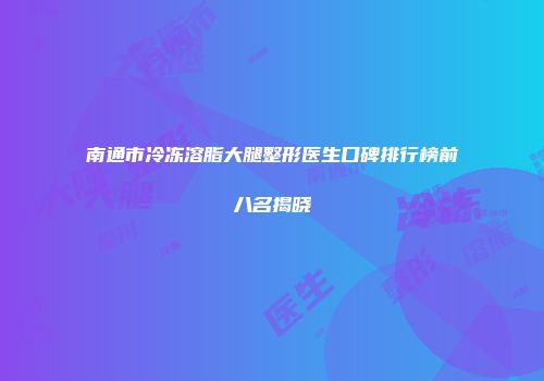 南通市冷冻溶脂大腿整形医生口碑排行榜前八名揭晓